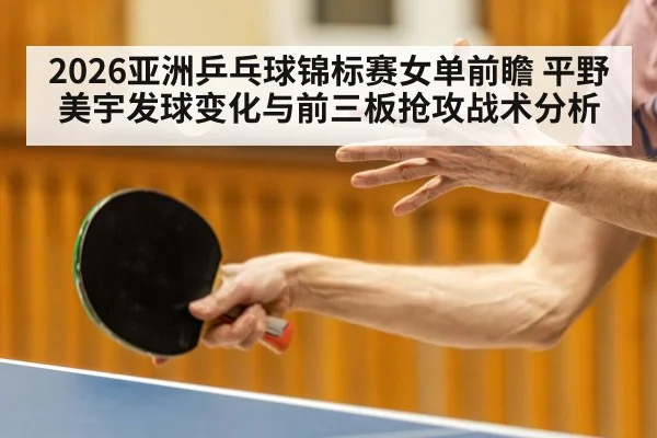 2026亚洲乒乓球锦标赛女单前瞻 平野美宇发球变化与前三板抢攻战术分析