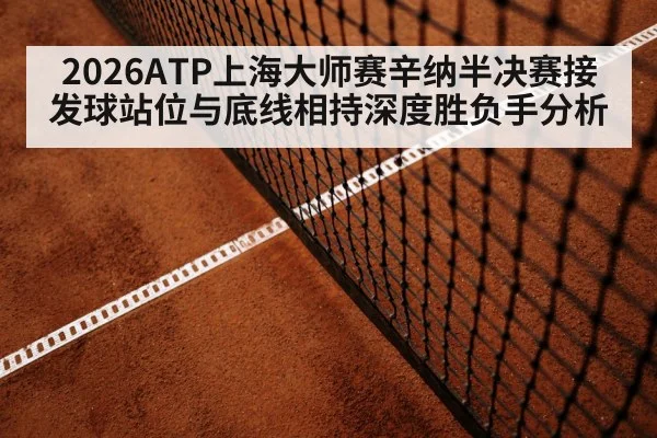 2026ATP上海大师赛辛纳半决赛接发球站位与底线相持深度胜负手分析